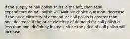 If the supply of nail polish shifts to the left, then total expenditure on nail polish will Multiple choice question. decrease if the price elasticity of demand for nail polish is greater than one. decrease if the price elasticity of demand for nail polish is less than one. definitely increase since the price of nail polish will increase.