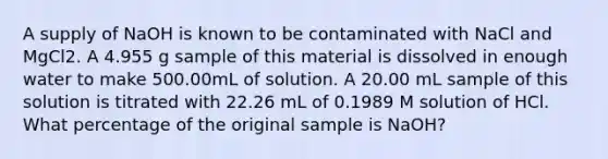 A supply of NaOH is known to be contaminated with NaCl and MgCl2. A 4.955 g sample of this material is dissolved in enough water to make 500.00mL of solution. A 20.00 mL sample of this solution is titrated with 22.26 mL of 0.1989 M solution of HCl. What percentage of the original sample is NaOH?