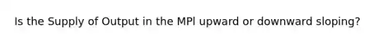 Is the Supply of Output in the MPl upward or downward sloping?