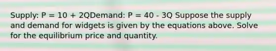 Supply: P = 10 + 2QDemand: P = 40 - 3Q Suppose the supply and demand for widgets is given by the equations above. Solve for the equilibrium price and quantity.