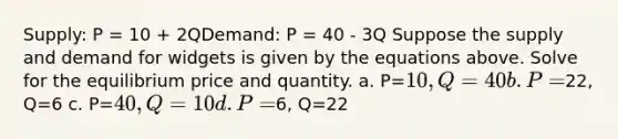 Supply: P = 10 + 2QDemand: P = 40 - 3Q Suppose the supply and demand for widgets is given by the equations above. Solve for the equilibrium price and quantity. a. P=10, Q=40 b. P=22, Q=6 c. P=40, Q=10 d. P=6, Q=22