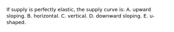 If supply is perfectly elastic, the supply curve is: A. upward sloping. B. horizontal. C. vertical. D. downward sloping. E. u-shaped.