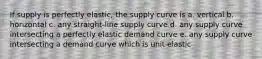 If supply is perfectly elastic, the supply curve is a. vertical b. horizontal c. any straight-line supply curve d. any supply curve intersecting a perfectly elastic demand curve e. any supply curve intersecting a demand curve which is unit elastic