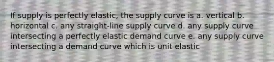 If supply is perfectly elastic, the supply curve is a. vertical b. horizontal c. any straight-line supply curve d. any supply curve intersecting a perfectly elastic demand curve e. any supply curve intersecting a demand curve which is unit elastic