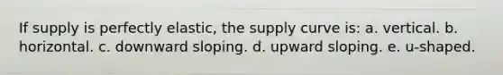 If supply is perfectly elastic, the supply curve is: a. vertical. b. horizontal. c. downward sloping. d. upward sloping. e. u-shaped.