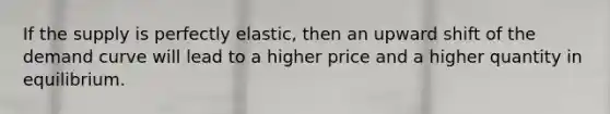 If the supply is perfectly elastic, then an upward shift of the demand curve will lead to a higher price and a higher quantity in equilibrium.