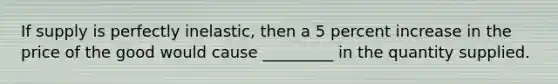 If supply is perfectly inelastic, then a 5 percent increase in the price of the good would cause _________ in the quantity supplied.