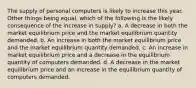 The supply of personal computers is likely to increase this year. Other things being equal, which of the following is the likely consequence of the increase in supply? a. A decrease in both the market equilibrium price and the market equilibrium quantity demanded. b. An increase in both the market equilibrium price and the market equilibrium quantity demanded. c. An increase in market equilibrium price and a decrease in the equilibrium quantity of computers demanded. d. A decrease in the market equilibrium price and an increase in the equilibrium quantity of computers demanded.