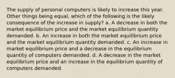 The supply of personal computers is likely to increase this year. Other things being equal, which of the following is the likely consequence of the increase in supply? a. A decrease in both the market equilibrium price and the market equilibrium quantity demanded. b. An increase in both the market equilibrium price and the market equilibrium quantity demanded. c. An increase in market equilibrium price and a decrease in the equilibrium quantity of computers demanded. d. A decrease in the market equilibrium price and an increase in the equilibrium quantity of computers demanded.