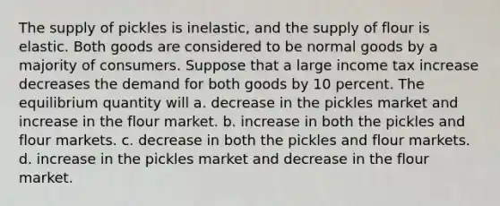 The supply of pickles is inelastic, and the supply of flour is elastic. Both goods are considered to be normal goods by a majority of consumers. Suppose that a large income tax increase decreases the demand for both goods by 10 percent. The equilibrium quantity will a. decrease in the pickles market and increase in the flour market. b. increase in both the pickles and flour markets. c. decrease in both the pickles and flour markets. d. increase in the pickles market and decrease in the flour market.