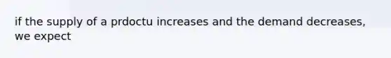 if the supply of a prdoctu increases and the demand decreases, we expect