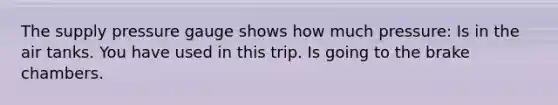The supply pressure gauge shows how much pressure: Is in the air tanks. You have used in this trip. Is going to the brake chambers.