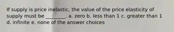 If supply is price inelastic, the value of the price elasticity of supply must be ________. a. zero b. less than 1 c. greater than 1 d. infinite e. none of the answer choices