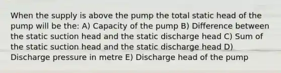 When the supply is above the pump the total static head of the pump will be the: A) Capacity of the pump B) Difference between the static suction head and the static discharge head C) Sum of the static suction head and the static discharge head D) Discharge pressure in metre E) Discharge head of the pump