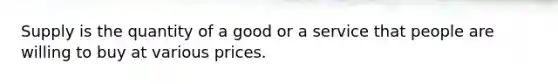 Supply is the quantity of a good or a service that people are willing to buy at various prices.