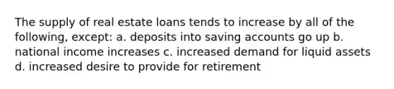 The supply of real estate loans tends to increase by all of the following, except: a. deposits into saving accounts go up b. national income increases c. increased demand for liquid assets d. increased desire to provide for retirement