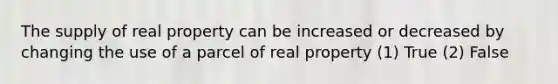 The supply of real property can be increased or decreased by changing the use of a parcel of real property (1) True (2) False