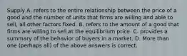 Supply A. refers to the entire relationship between the price of a good and the number of units that firms are willing and able to sell, all other factors fixed. B. refers to the amount of a good that firms are willing to sell at the equilibrium price. C. provides a summary of the behavior of buyers in a market. D. More than one (perhaps all) of the above answers is correct.