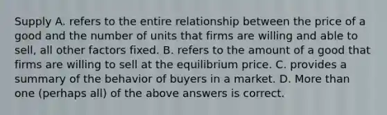 Supply A. refers to the entire relationship between the price of a good and the number of units that firms are willing and able to sell, all other factors fixed. B. refers to the amount of a good that firms are willing to sell at the equilibrium price. C. provides a summary of the behavior of buyers in a market. D. More than one (perhaps all) of the above answers is correct.