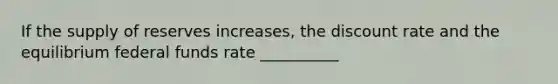 If the supply of reserves increases, the discount rate and the equilibrium federal funds rate __________