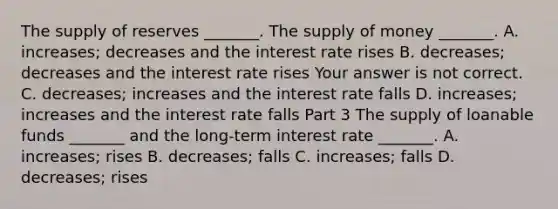 The supply of reserves​ _______. The supply of money​ _______. A. ​increases; decreases and the interest rate rises B. ​decreases; decreases and the interest rate rises Your answer is not correct. C. ​decreases; increases and the interest rate falls D. ​increases; increases and the interest rate falls Part 3 The supply of loanable funds​ _______ and the​ long-term interest rate​ _______. A. ​increases; rises B. ​decreases; falls C. ​increases; falls D. ​decreases; rises