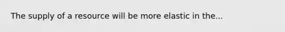 The supply of a resource will be more elastic in the...