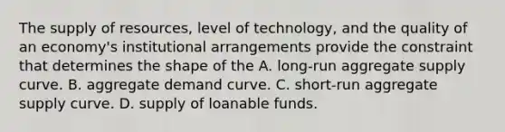 The supply of resources, level of technology, and the quality of an economy's institutional arrangements provide the constraint that determines the shape of the A. long-run aggregate supply curve. B. aggregate demand curve. C. short-run aggregate supply curve. D. supply of loanable funds.