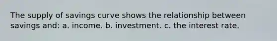 The supply of savings curve shows the relationship between savings and: a. income. b. investment. c. the interest rate.