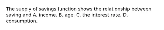 The supply of savings function shows the relationship between saving and A. income. B. age. C. the interest rate. D. consumption.