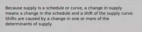 Because supply is a schedule or curve, a change in supply means a change in the schedule and a shift of the supply curve. Shifts are caused by a change in one or more of the determinants of supply.