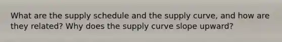 What are the supply schedule and the supply curve, and how are they related? Why does the supply curve slope upward?