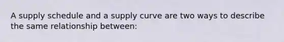 A supply schedule and a supply curve are two ways to describe the same relationship between: