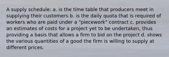 A supply schedule: a. is the time table that producers meet in supplying their customers b. is the daily quota that is required of workers who are paid under a "piecework" contract c. provides an estimates of costs for a project yet to be undertaken, thus providing a basis that allows a firm to bid on the project d. shows the various quantities of a good the firm is willing to supply at different prices.