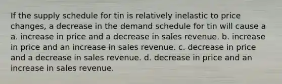 If the supply schedule for tin is relatively inelastic to price changes, a decrease in the demand schedule for tin will cause a a. increase in price and a decrease in sales revenue. b. increase in price and an increase in sales revenue. c. decrease in price and a decrease in sales revenue. d. decrease in price and an increase in sales revenue.