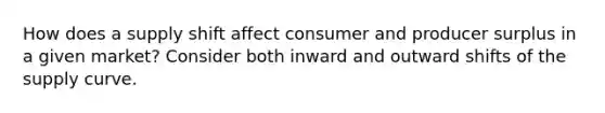 How does a supply shift affect consumer and producer surplus in a given market? Consider both inward and outward shifts of the supply curve.