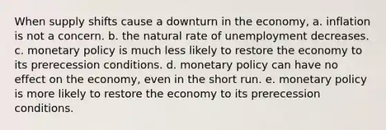 When supply shifts cause a downturn in the economy, a. inflation is not a concern. b. the natural rate of unemployment decreases. c. monetary policy is much less likely to restore the economy to its prerecession conditions. d. monetary policy can have no effect on the economy, even in the short run. e. monetary policy is more likely to restore the economy to its prerecession conditions.