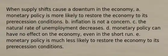 When supply shifts cause a downturn in the economy, a. monetary policy is more likely to restore the economy to its prerecession conditions. b. inflation is not a concern. c. the natural rate of unemployment decreases. d. monetary policy can have no effect on the economy, even in the short run. e. monetary policy is much less likely to restore the economy to its prerecession conditions.