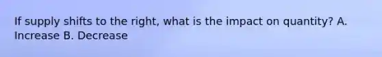 If supply shifts to the right, what is the impact on quantity? A. Increase B. Decrease