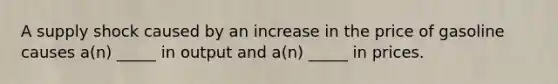 A supply shock caused by an increase in the price of gasoline causes a(n) _____ in output and a(n) _____ in prices.