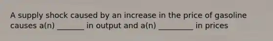 A supply shock caused by an increase in the price of gasoline causes a(n) _______ in output and a(n) _________ in prices