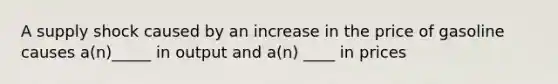 A supply shock caused by an increase in the price of gasoline causes a(n)_____ in output and a(n) ____ in prices