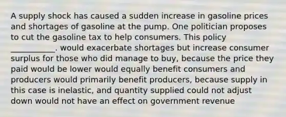 A supply shock has caused a sudden increase in gasoline prices and shortages of gasoline at the pump. One politician proposes to cut the gasoline tax to help consumers. This policy ___________. would exacerbate shortages but increase consumer surplus for those who did manage to buy, because the price they paid would be lower would equally benefit consumers and producers would primarily benefit producers, because supply in this case is inelastic, and quantity supplied could not adjust down would not have an effect on government revenue