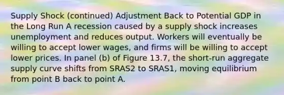 Supply Shock (continued) Adjustment Back to Potential GDP in the Long Run A recession caused by a supply shock increases unemployment and reduces output. Workers will eventually be willing to accept lower wages, and firms will be willing to accept lower prices. In panel (b) of Figure 13.7, the short-run aggregate supply curve shifts from SRAS2 to SRAS1, moving equilibrium from point B back to point A.