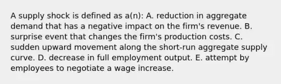 A supply shock is defined as a(n): A. reduction in aggregate demand that has a negative impact on the firm's revenue. B. surprise event that changes the firm's production costs. C. sudden upward movement along the short-run aggregate supply curve. D. decrease in full employment output. E. attempt by employees to negotiate a wage increase.