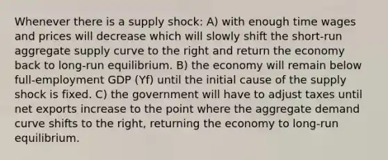 Whenever there is a supply shock: A) with enough time wages and prices will decrease which will slowly shift the short-run aggregate supply curve to the right and return the economy back to long-run equilibrium. B) the economy will remain below full-employment GDP (Yf) until the initial cause of the supply shock is fixed. C) the government will have to adjust taxes until net exports increase to the point where the aggregate demand curve shifts to the right, returning the economy to long-run equilibrium.