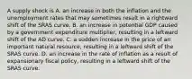 A supply shock is A. an increase in both the inflation and the unemployment rates that may sometimes result in a rightward shift of the SRAS curve. B. an increase in potential GDP caused by a government expenditure​ multiplier, resulting in a leftward shift of the AD curve. C. a sudden increase in the price of an important natural​ resource, resulting in a leftward shift of the SRAS curve. D. an increase in the rate of inflation as a result of expansionary fiscal​ policy, resulting in a leftward shift of the SRAS curve.