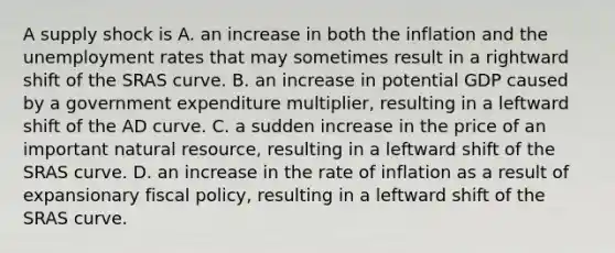 A supply shock is A. an increase in both the inflation and the unemployment rates that may sometimes result in a rightward shift of the SRAS curve. B. an increase in potential GDP caused by a government expenditure​ multiplier, resulting in a leftward shift of the AD curve. C. a sudden increase in the price of an important natural​ resource, resulting in a leftward shift of the SRAS curve. D. an increase in the rate of inflation as a result of expansionary fiscal​ policy, resulting in a leftward shift of the SRAS curve.