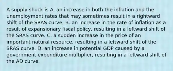 A supply shock is A. an increase in both the inflation and the <a href='https://www.questionai.com/knowledge/kh7PJ5HsOk-unemployment-rate' class='anchor-knowledge'>unemployment rate</a>s that may sometimes result in a rightward shift of the SRAS curve. B. an increase in the rate of inflation as a result of expansionary fiscal​ policy, resulting in a leftward shift of the SRAS curve. C. a sudden increase in the price of an important natural​ resource, resulting in a leftward shift of the SRAS curve. D. an increase in potential GDP caused by a government expenditure​ multiplier, resulting in a leftward shift of the AD curve.