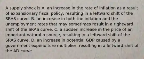 A supply shock is A. an increase in the rate of inflation as a result of expansionary fiscal​ policy, resulting in a leftward shift of the SRAS curve. B. an increase in both the inflation and the <a href='https://www.questionai.com/knowledge/kh7PJ5HsOk-unemployment-rate' class='anchor-knowledge'>unemployment rate</a>s that may sometimes result in a rightward shift of the SRAS curve. C. a sudden increase in the price of an important natural​ resource, resulting in a leftward shift of the SRAS curve. D. an increase in potential GDP caused by a government expenditure​ multiplier, resulting in a leftward shift of the AD curve.