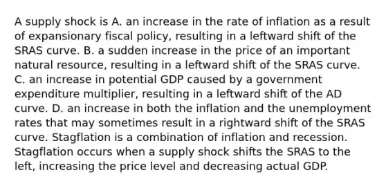 A supply shock is A. an increase in the rate of inflation as a result of expansionary fiscal​ policy, resulting in a leftward shift of the SRAS curve. B. a sudden increase in the price of an important natural​ resource, resulting in a leftward shift of the SRAS curve. C. an increase in potential GDP caused by a government expenditure​ multiplier, resulting in a leftward shift of the AD curve. D. an increase in both the inflation and the <a href='https://www.questionai.com/knowledge/kh7PJ5HsOk-unemployment-rate' class='anchor-knowledge'>unemployment rate</a>s that may sometimes result in a rightward shift of the SRAS curve. Stagflation is a combination of inflation and recession. Stagflation occurs when a supply shock shifts the SRAS to the left, increasing the price level and decreasing actual GDP.